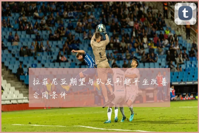 拉菲尼亚期望与队友平起平坐改善合同条件