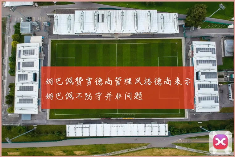 姆巴佩赞赏德尚管理风格德尚表示姆巴佩不防守并非问题