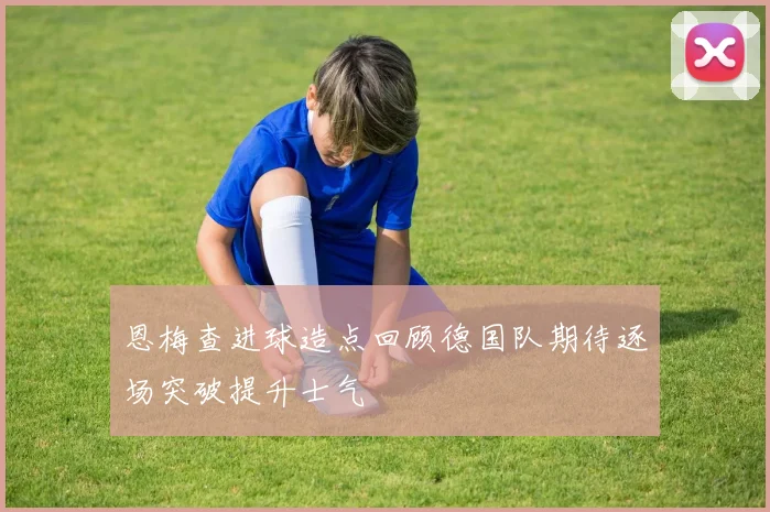 恩梅查进球造点回顾德国队期待逐场突破提升士气