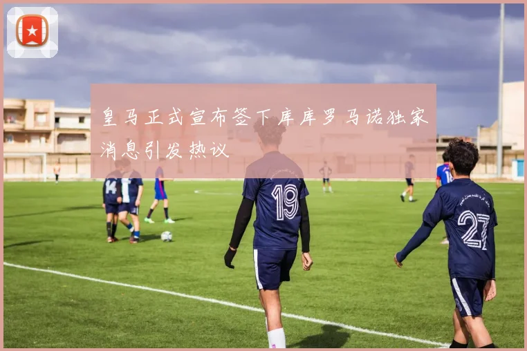 皇马正式宣布签下库库罗马诺独家消息引发热议