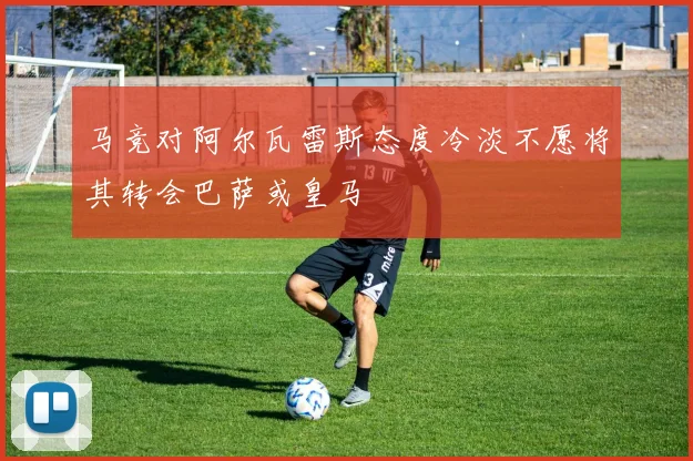马竞对阿尔瓦雷斯态度冷淡不愿将其转会巴萨或皇马