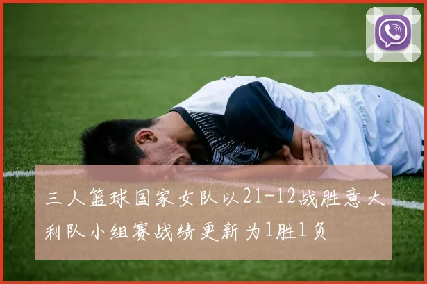 三人篮球国家女队以21-12战胜意大利队小组赛战绩更新为1胜1负