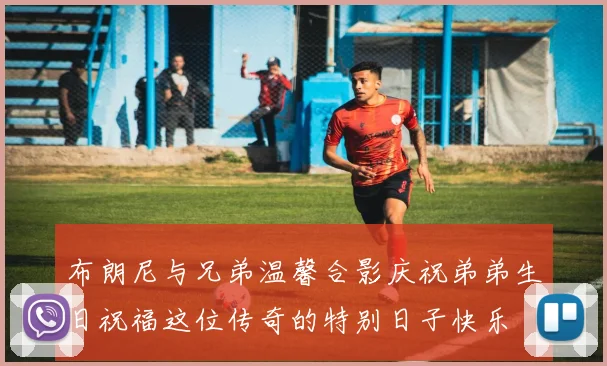 布朗尼与兄弟温馨合影庆祝弟弟生日祝福这位传奇的特别日子快乐