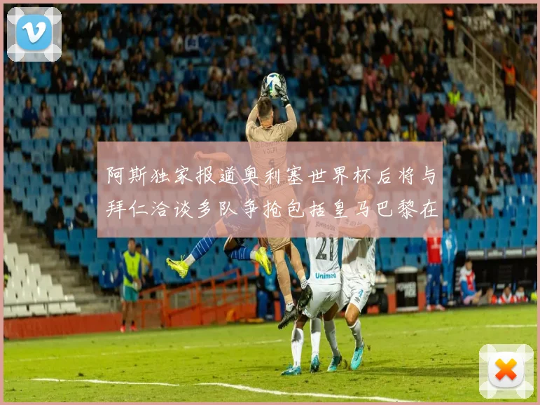 阿斯独家报道奥利塞世界杯后将与拜仁洽谈多队争抢包括皇马巴黎在内