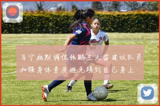 马宁幽默调侃韩鹏王大雷建议队员加强身体素质避免踢到自己身上