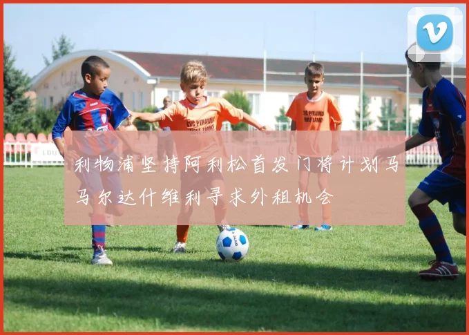 利物浦坚持阿利松首发门将计划马马尔达什维利寻求外租机会