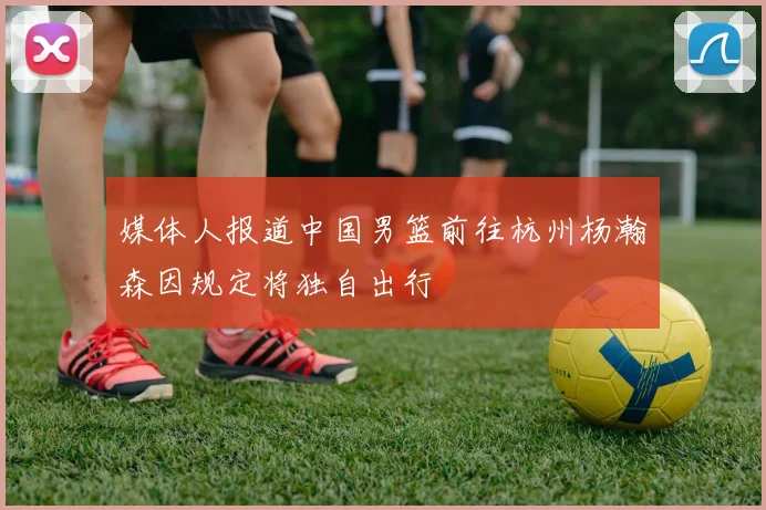媒体人报道中国男篮前往杭州杨瀚森因规定将独自出行