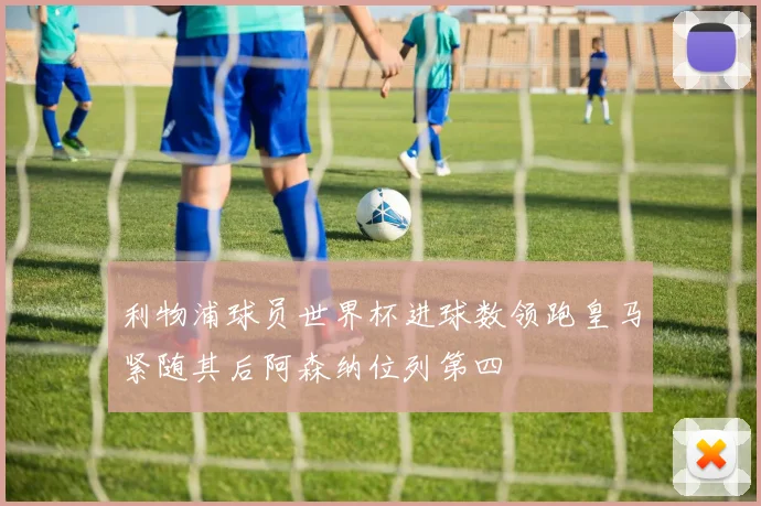 利物浦球员世界杯进球数领跑皇马紧随其后阿森纳位列第四